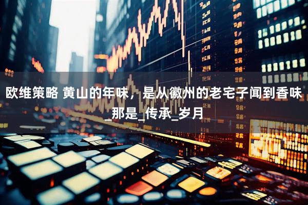 欧维策略 黄山的年味，是从徽州的老宅子闻到香味_那是_传承_岁月