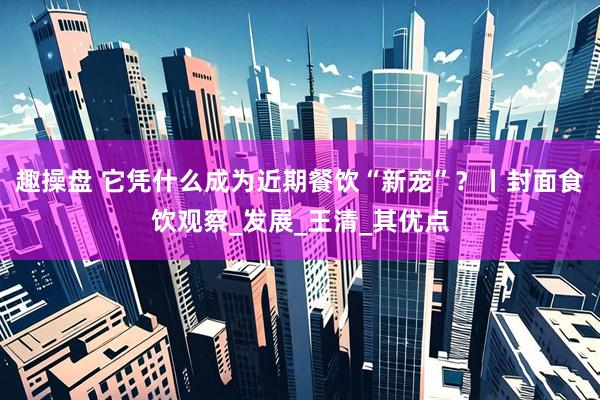 趣操盘 它凭什么成为近期餐饮“新宠”？丨封面食饮观察_发展_王清_其优点