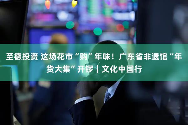 至德投资 这场花市“购”年味！广东省非遗馆“年货大集”开锣｜文化中国行