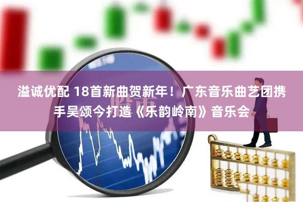 溢诚优配 18首新曲贺新年！广东音乐曲艺团携手吴颂今打造《乐韵岭南》音乐会