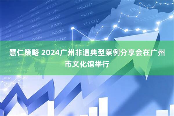 慧仁策略 2024广州非遗典型案例分享会在广州市文化馆举行