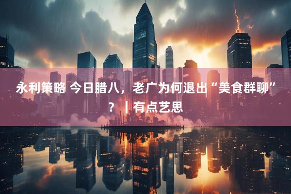永利策略 今日腊八，老广为何退出“美食群聊”？｜有点艺思